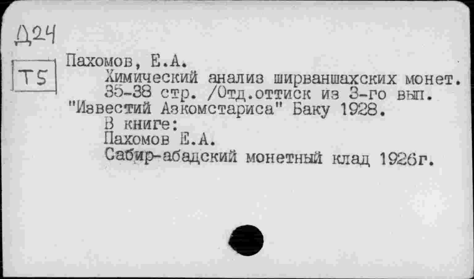 ﻿№4
Пахомов, Е.А.
Химический анализ ширваншахских монет.
35-38 стр. /Отд.оттиск из 3-го выл.
"Известий Азкомстариса" Баку 1928.
В книге:
Пахомов Е.А.
Сабир- абадский монетный клад 1926г.